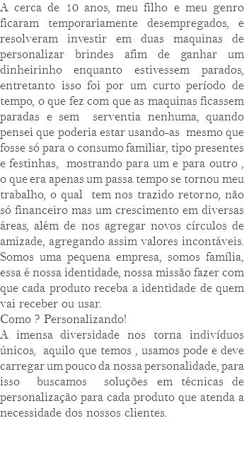 A cerca de 10 anos, meu filho e meu genro ficaram temporariamente desempregados, e resolveram investir em duas maquinas de personalizar brindes afim de ganhar um dinheirinho enquanto estivessem parados, entretanto isso foi por um curto período de tempo, o que fez com que as maquinas ficassem paradas e sem serventia nenhuma, quando pensei que poderia estar usando-as mesmo que fosse só para o consumo familiar, tipo presentes e festinhas, mostrando para um e para outro , o que era apenas um passa tempo se tornou meu trabalho, o qual tem nos trazido retorno, não só financeiro mas um crescimento em diversas áreas, além de nos agregar novos círculos de amizade, agregando assim valores incontáveis. Somos uma pequena empresa, somos família, essa é nossa identidade, nossa missão fazer com que cada produto receba a identidade de quem vai receber ou usar. Como ? Personalizando! A imensa diversidade nos torna indivíduos únicos, aquilo que temos , usamos pode e deve carregar um pouco da nossa personalidade, para isso buscamos soluções em técnicas de personalização para cada produto que atenda a necessidade dos nossos clientes. 