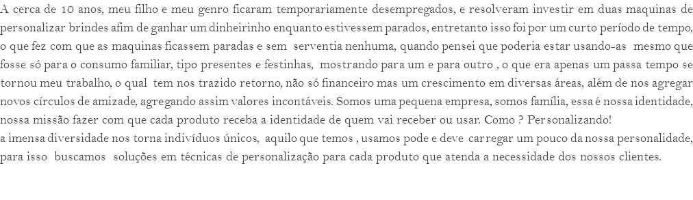 A cerca de 10 anos, meu filho e meu genro ficaram temporariamente desempregados, e resolveram investir em duas maquinas de personalizar brindes afim de ganhar um dinheirinho enquanto estivessem parados, entretanto isso foi por um curto período de tempo, o que fez com que as maquinas ficassem paradas e sem serventia nenhuma, quando pensei que poderia estar usando-as mesmo que fosse só para o consumo familiar, tipo presentes e festinhas, mostrando para um e para outro , o que era apenas um passa tempo se tornou meu trabalho, o qual tem nos trazido retorno, não só financeiro mas um crescimento em diversas áreas, além de nos agregar novos círculos de amizade, agregando assim valores incontáveis. Somos uma pequena empresa, somos família, essa é nossa identidade, nossa missão fazer com que cada produto receba a identidade de quem vai receber ou usar. Como ? Personalizando! a imensa diversidade nos torna indivíduos únicos, aquilo que temos , usamos pode e deve carregar um pouco da nossa personalidade, para isso buscamos soluções em técnicas de personalização para cada produto que atenda a necessidade dos nossos clientes. 